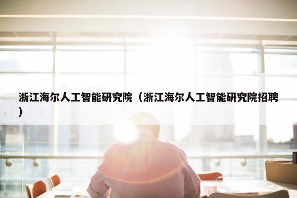 浙江海尔人工智能研究院（浙江海尔人工智能研究院招聘）