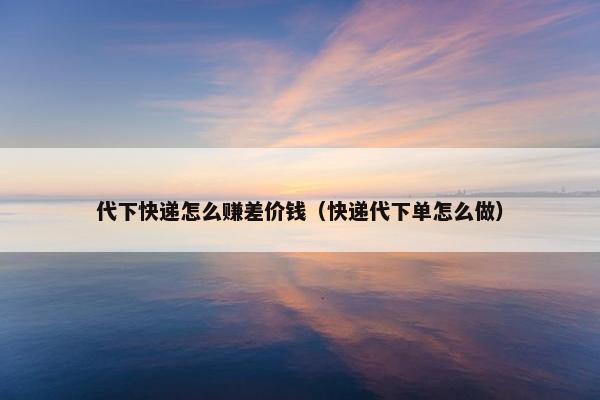 代下快递怎么赚差价钱（快递代下单怎么做）