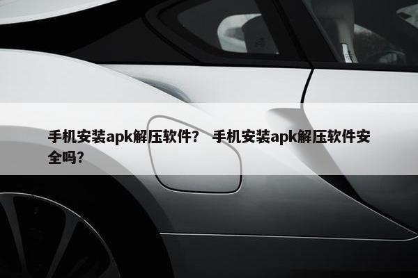 手机安装apk解压软件？ 手机安装apk解压软件安全吗？