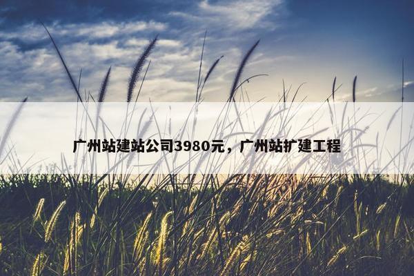 广州站建站公司3980元，广州站扩建工程