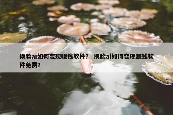 换脸ai如何变现赚钱软件？ 换脸ai如何变现赚钱软件免费？