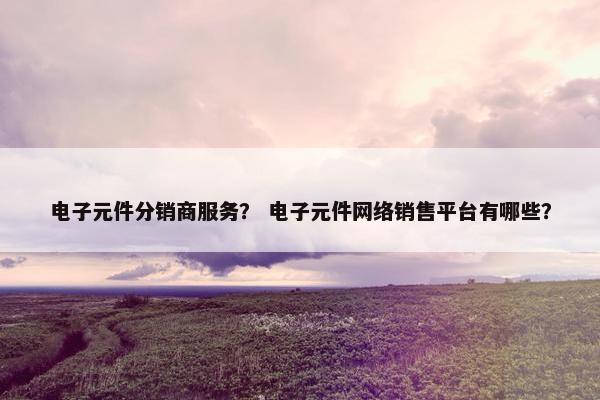 电子元件分销商服务？ 电子元件网络销售平台有哪些？