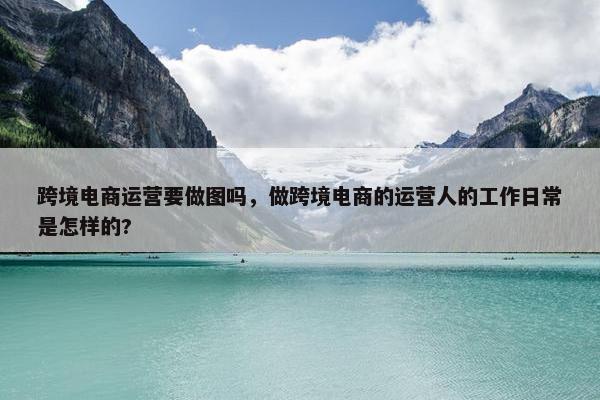 跨境电商运营要做图吗，做跨境电商的运营人的工作日常是怎样的?