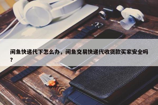 闲鱼快递代下怎么办，闲鱼交易快递代收货款买家安全吗?