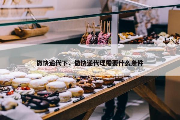 做快递代下，做快递代理需要什么条件