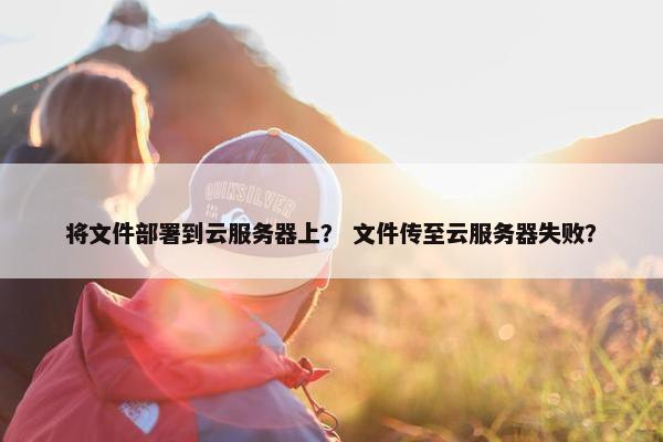 将文件部署到云服务器上？ 文件传至云服务器失败？