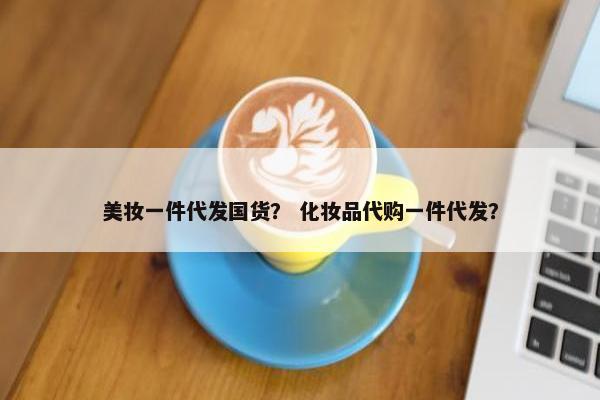 美妆一件代发国货？ 化妆品代购一件代发？