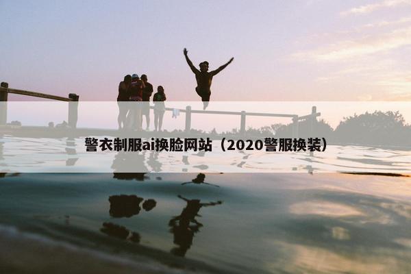 警衣制服ai换脸网站（2020警服换装）