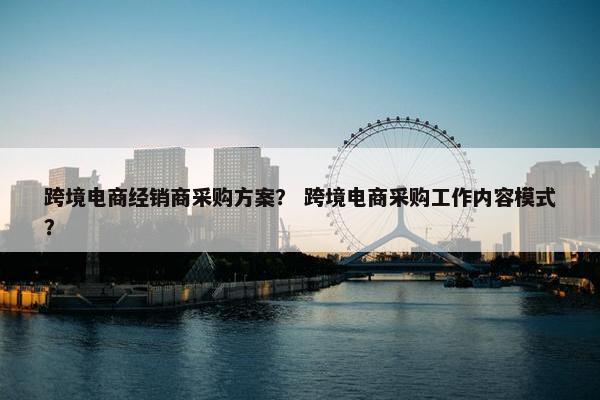 跨境电商经销商采购方案？ 跨境电商采购工作内容模式？