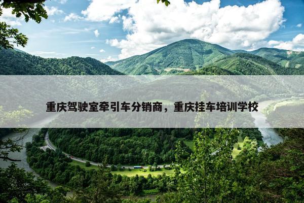 重庆驾驶室牵引车分销商，重庆挂车培训学校