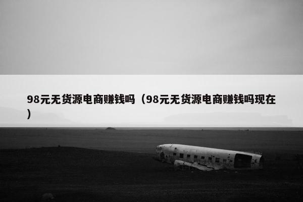 98元无货源电商赚钱吗（98元无货源电商赚钱吗现在）
