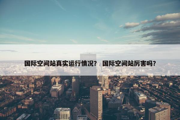 国际空间站真实运行情况？ 国际空间站厉害吗？