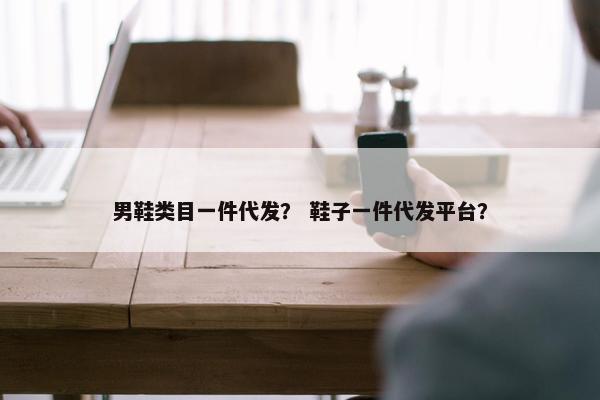 男鞋类目一件代发？ 鞋子一件代发平台？