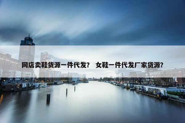 网店卖鞋货源一件代发？ 女鞋一件代发厂家货源？