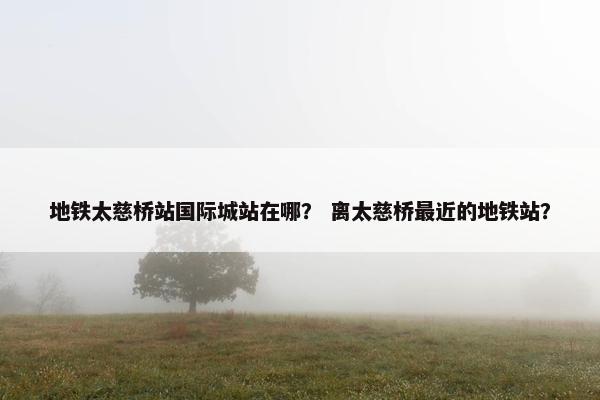 地铁太慈桥站国际城站在哪？ 离太慈桥最近的地铁站？