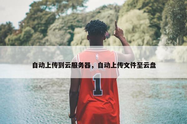 自动上传到云服务器，自动上传文件至云盘
