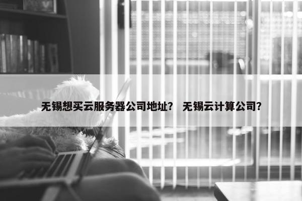 无锡想买云服务器公司地址？ 无锡云计算公司？