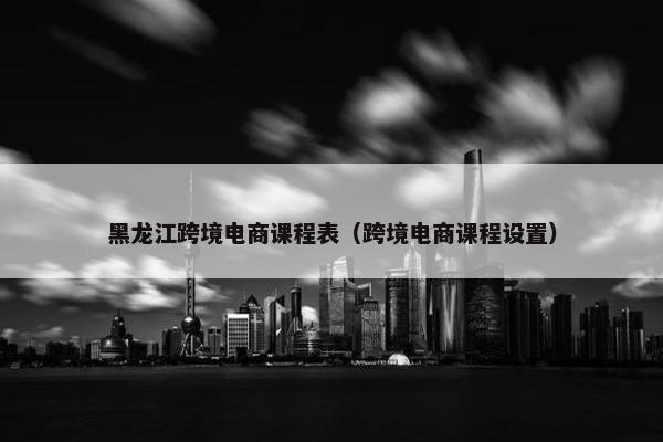 黑龙江跨境电商课程表（跨境电商课程设置）