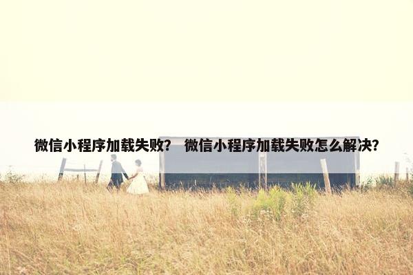 微信小程序加载失败？ 微信小程序加载失败怎么解决？