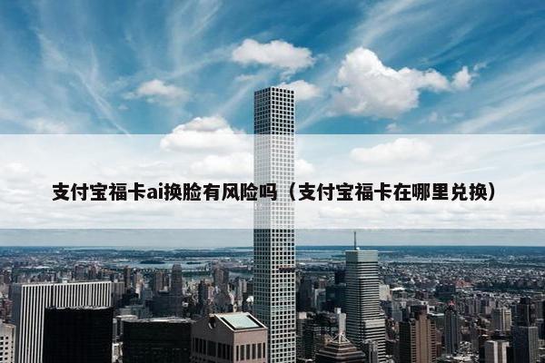 支付宝福卡ai换脸有风险吗（支付宝福卡在哪里兑换）