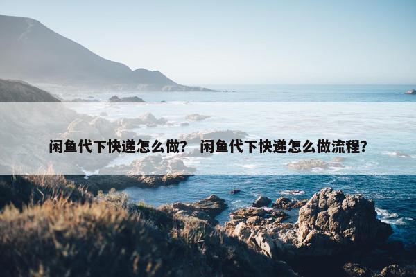 闲鱼代下快递怎么做？ 闲鱼代下快递怎么做流程？