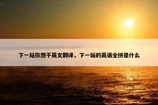 下一站你想干英文翻译，下一站的英语全拼是什么