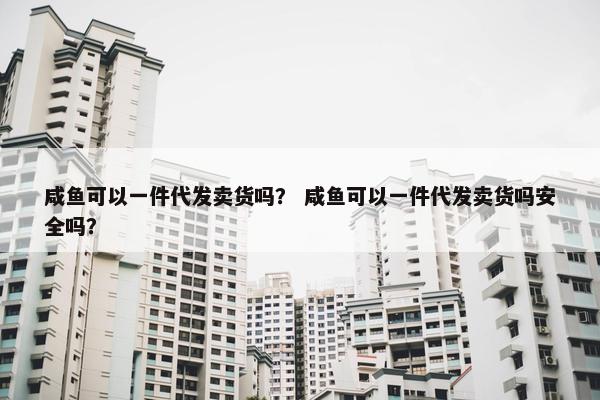 咸鱼可以一件代发卖货吗？ 咸鱼可以一件代发卖货吗安全吗？