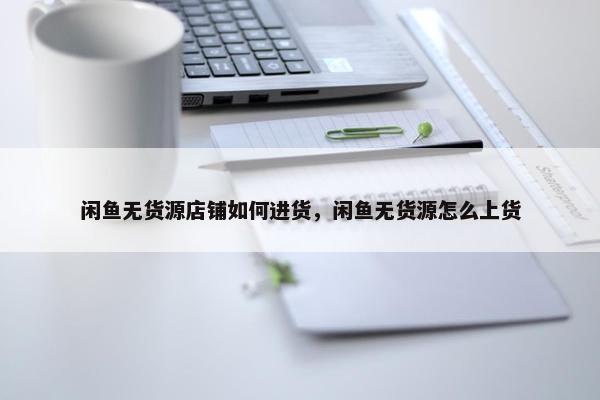 闲鱼无货源店铺如何进货，闲鱼无货源怎么上货