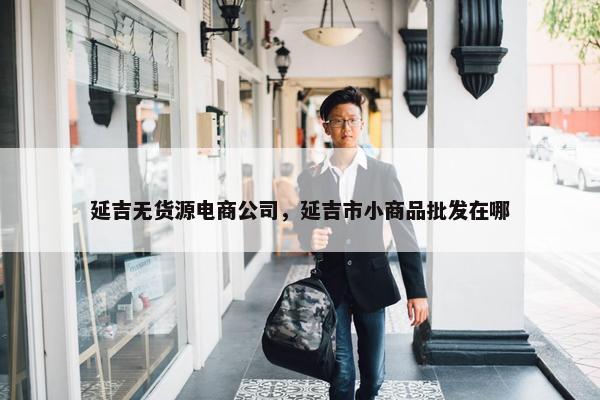 延吉无货源电商公司，延吉市小商品批发在哪