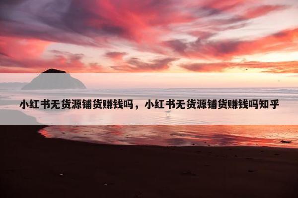 小红书无货源铺货赚钱吗，小红书无货源铺货赚钱吗知乎