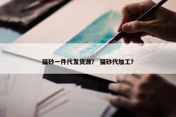 猫砂一件代发货源？ 猫砂代加工？