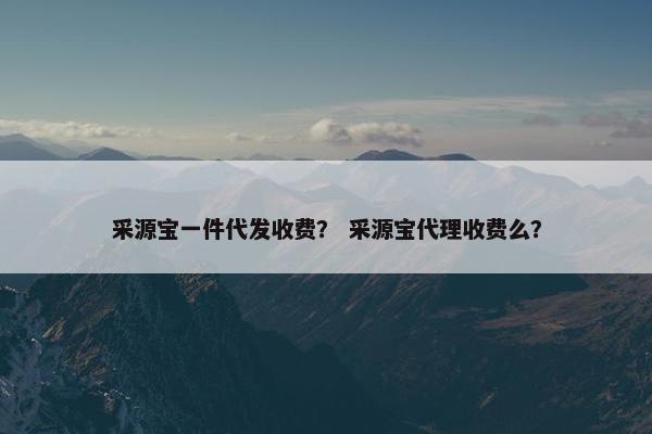 采源宝一件代发收费？ 采源宝代理收费么？