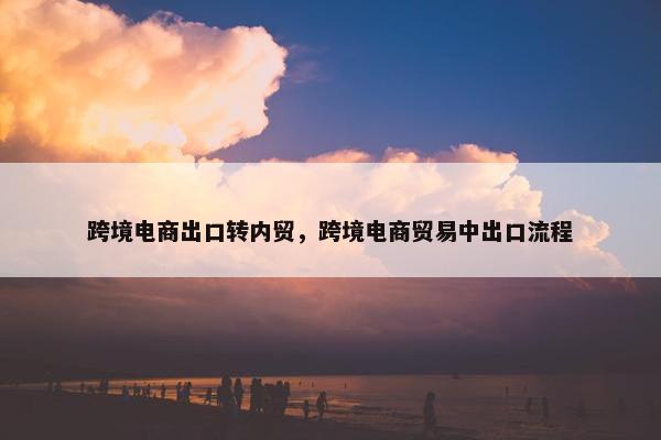 跨境电商出口转内贸，跨境电商贸易中出口流程