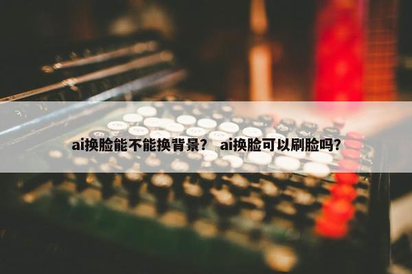 ai换脸能不能换背景？ ai换脸可以刷脸吗？