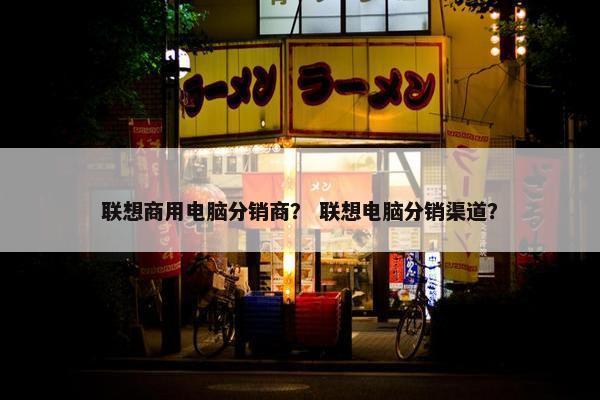 联想商用电脑分销商？ 联想电脑分销渠道？