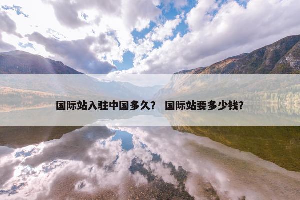 国际站入驻中国多久？ 国际站要多少钱？
