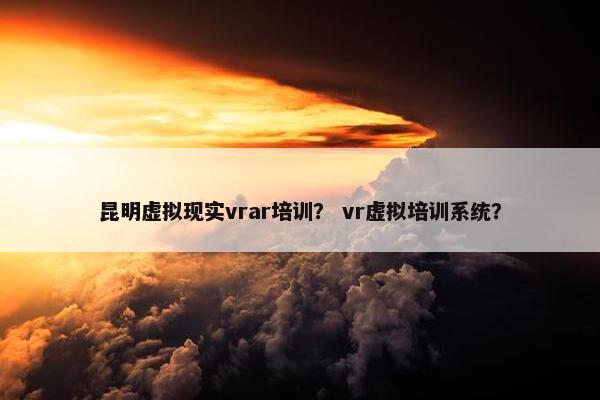 昆明虚拟现实vrar培训？ vr虚拟培训系统？