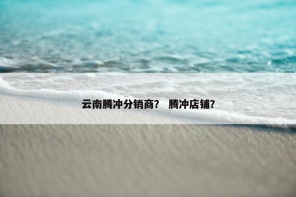云南腾冲分销商？ 腾冲店铺？