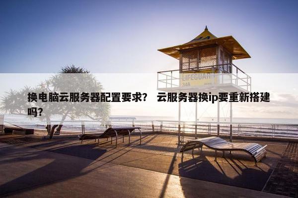 换电脑云服务器配置要求？ 云服务器换ip要重新搭建吗？