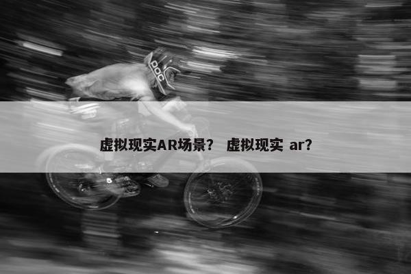 虚拟现实AR场景？ 虚拟现实 ar？