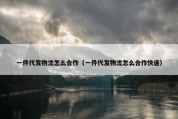 一件代发物流怎么合作（一件代发物流怎么合作快递）