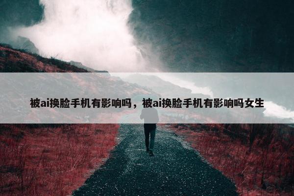 被ai换脸手机有影响吗，被ai换脸手机有影响吗女生