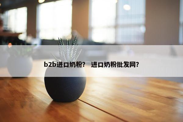 b2b进口奶粉？ 进口奶粉批发网？