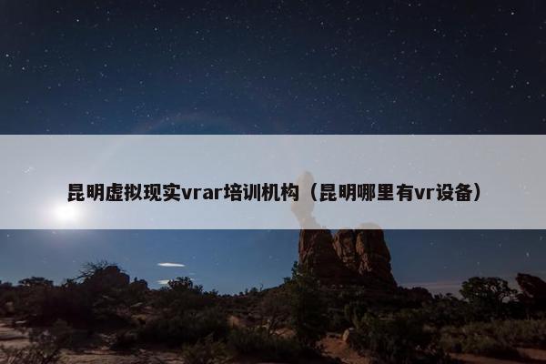 昆明虚拟现实vrar培训机构（昆明哪里有vr设备）
