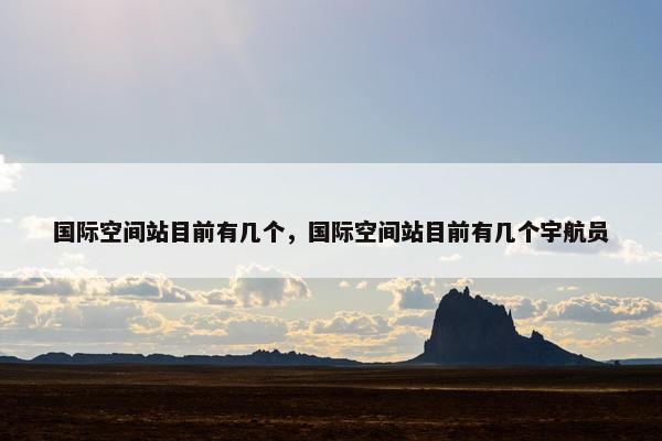 国际空间站目前有几个，国际空间站目前有几个宇航员