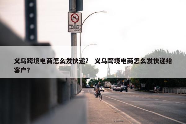 义乌跨境电商怎么发快递？ 义乌跨境电商怎么发快递给客户？