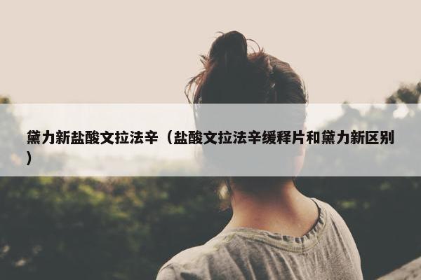 黛力新盐酸文拉法辛（盐酸文拉法辛缓释片和黛力新区别）