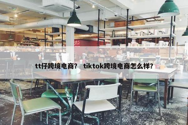 tt仔跨境电商？ tiktok跨境电商怎么样？