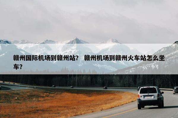 赣州国际机场到赣州站？ 赣州机场到赣州火车站怎么坐车？
