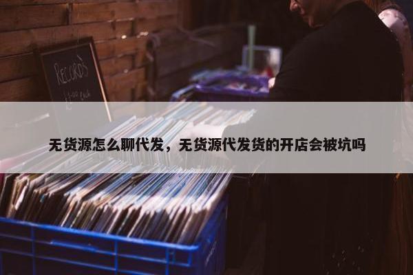 无货源怎么聊代发，无货源代发货的开店会被坑吗